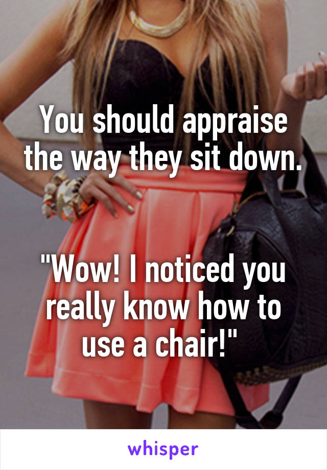 You should appraise the way they sit down. 

"Wow! I noticed you really know how to use a chair!" 