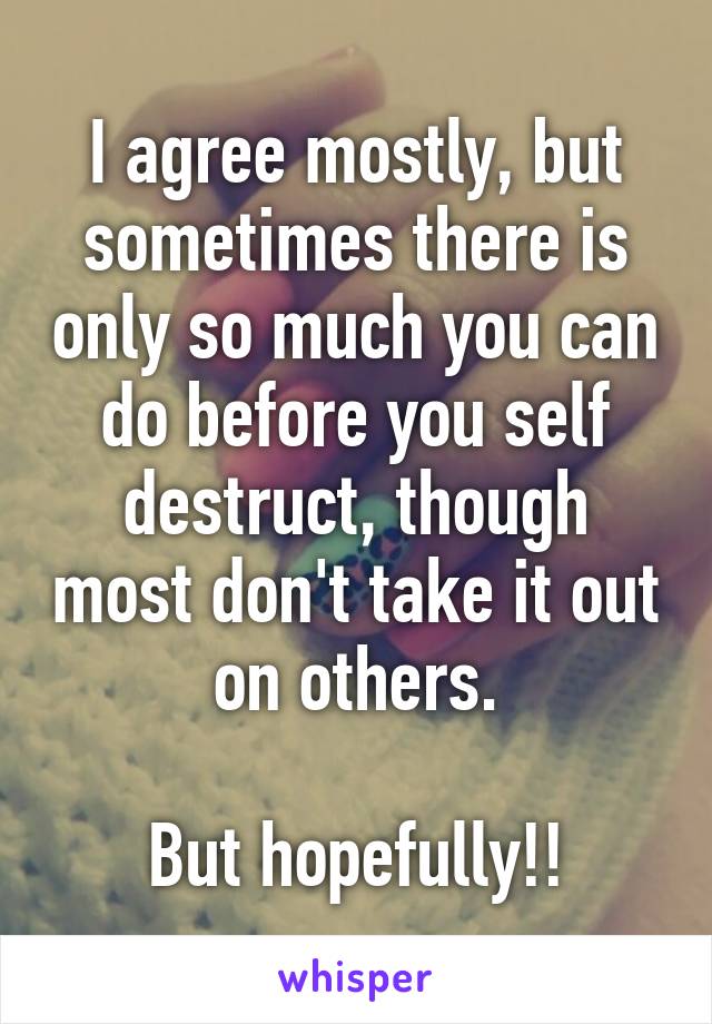 I agree mostly, but sometimes there is only so much you can do before you self destruct, though most don't take it out on others.

But hopefully!!