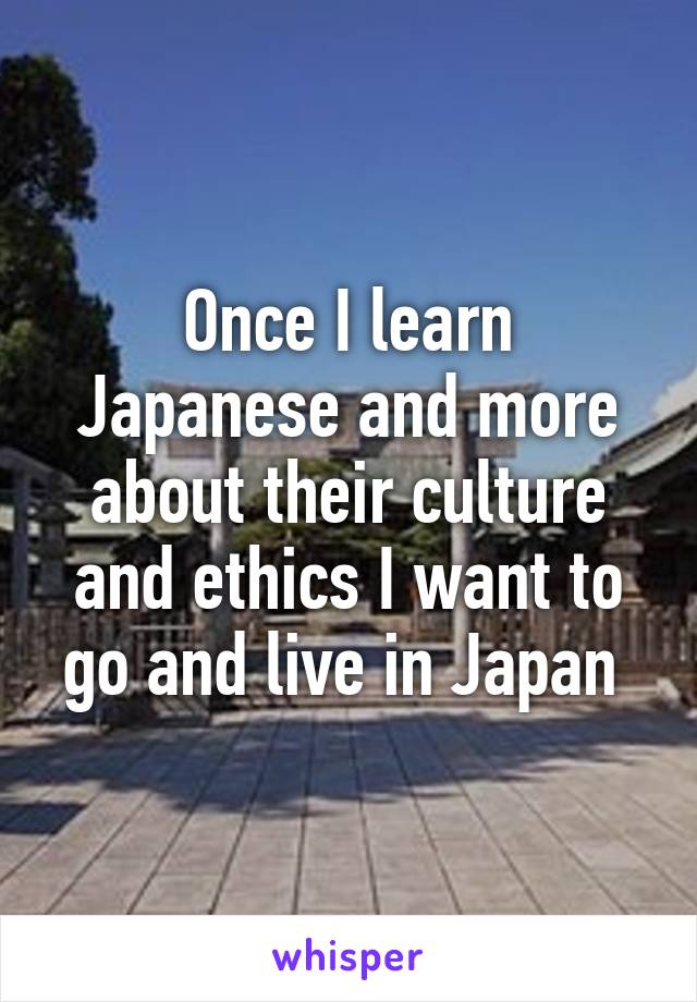 Once I learn Japanese and more about their culture and ethics I want to go and live in Japan 