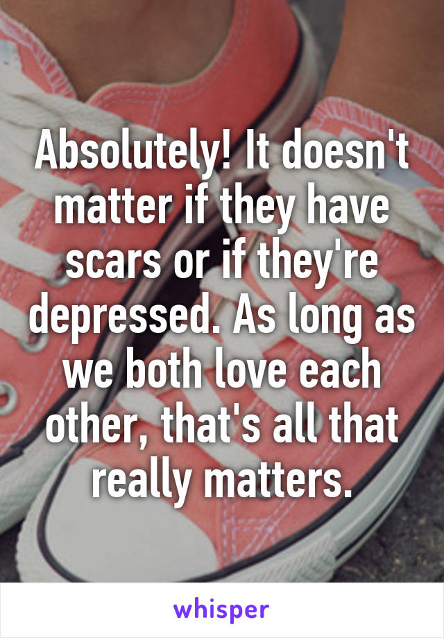 Absolutely! It doesn't matter if they have scars or if they're depressed. As long as we both love each other, that's all that really matters.