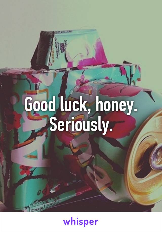 Good luck, honey. Seriously.