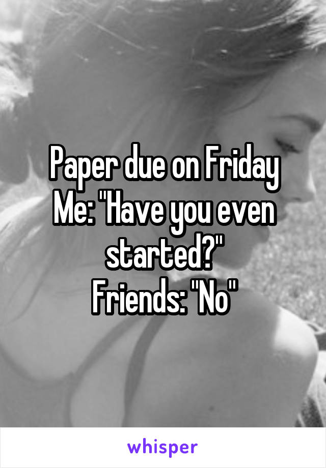 Paper due on Friday
Me: "Have you even started?"
Friends: "No"