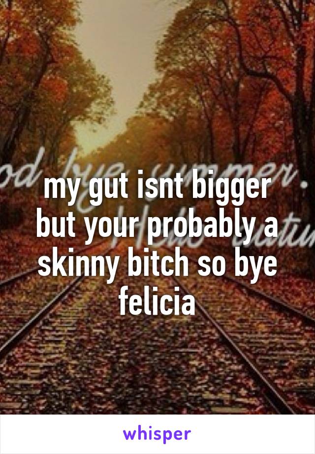
my gut isnt bigger but your probably a skinny bitch so bye felicia