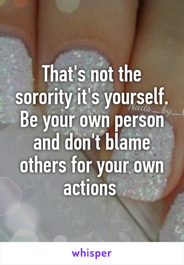 That's not the sorority it's yourself. Be your own person and don't blame others for your own actions 