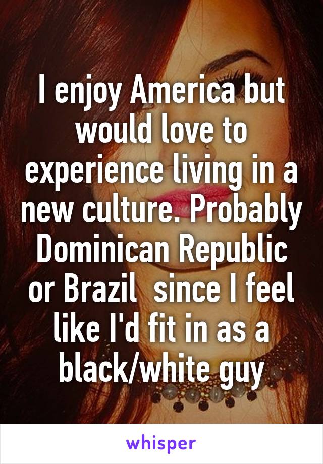 I enjoy America but would love to experience living in a new culture. Probably Dominican Republic or Brazil  since I feel like I'd fit in as a black/white guy