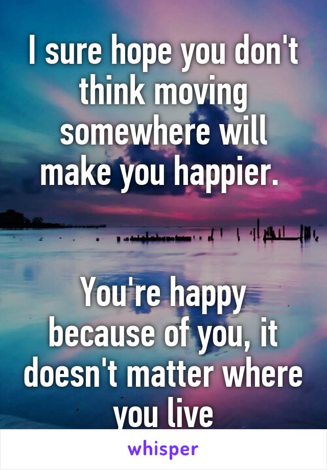 I sure hope you don't think moving somewhere will make you happier. 


You're happy because of you, it doesn't matter where you live