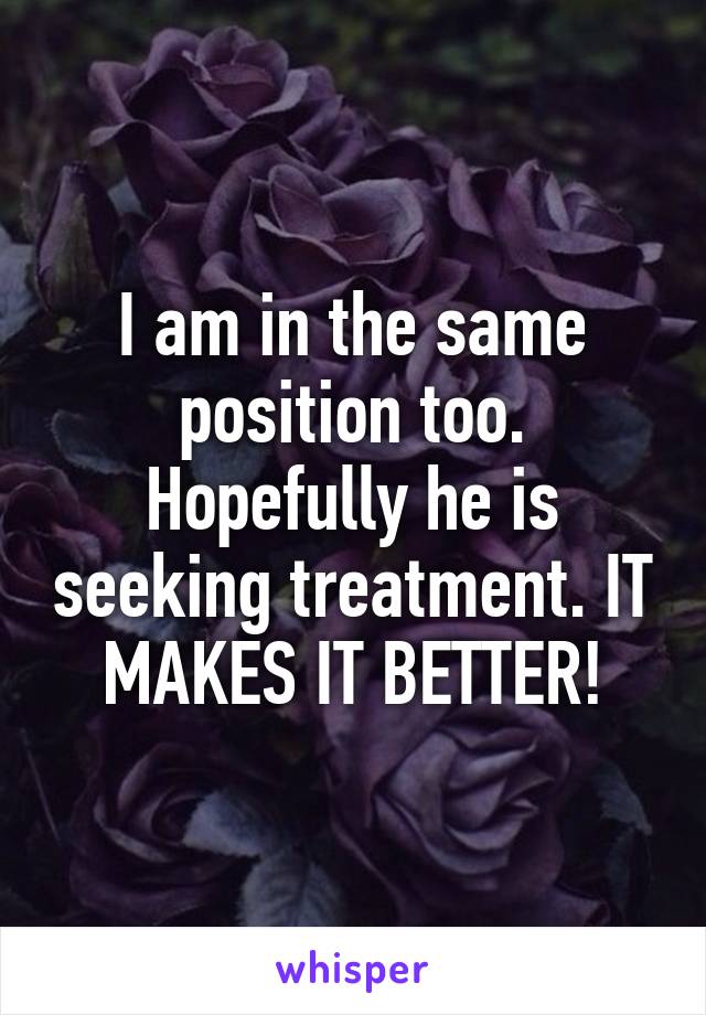 I am in the same position too. Hopefully he is seeking treatment. IT MAKES IT BETTER!