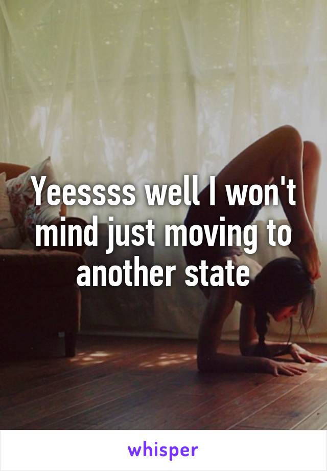 Yeessss well I won't mind just moving to another state