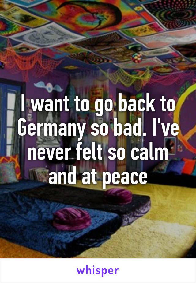 I want to go back to Germany so bad. I've never felt so calm and at peace