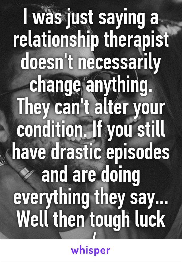 I was just saying a relationship therapist doesn't necessarily change anything. They can't alter your condition. If you still have drastic episodes and are doing everything they say... Well then tough luck :/