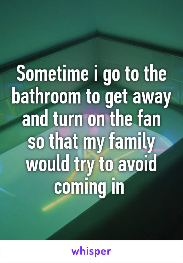 Sometime i go to the bathroom to get away and turn on the fan so that my family would try to avoid coming in 