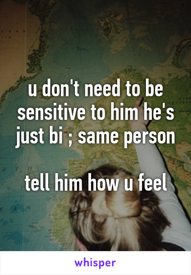 u don't need to be sensitive to him he's just bi ; same person

tell him how u feel