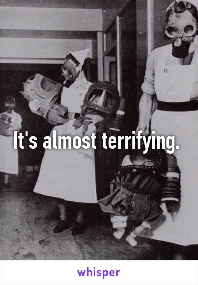 It's almost terrifying. 