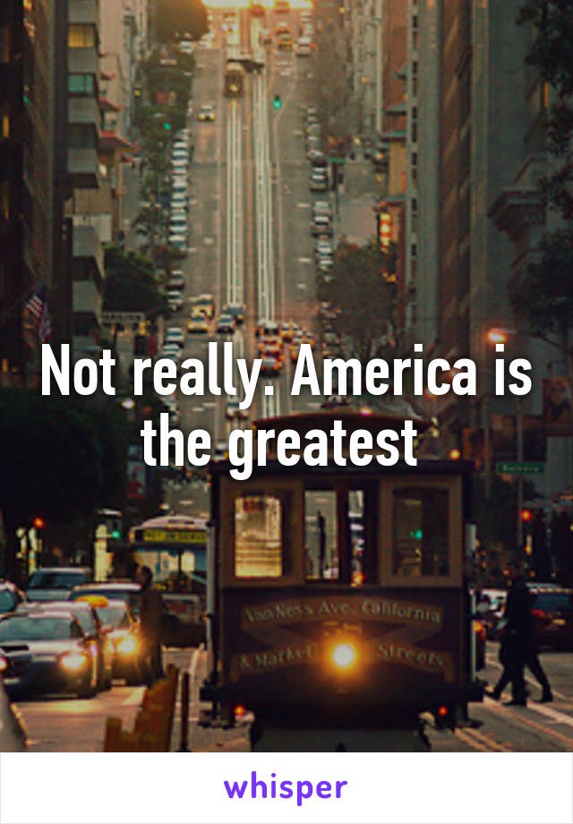 Not really. America is the greatest 