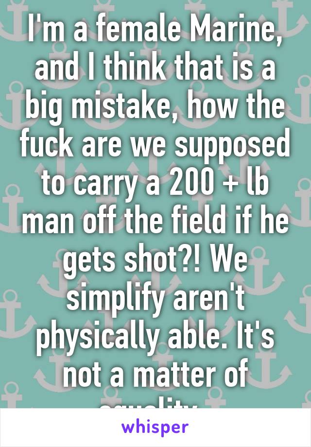 I'm a female Marine, and I think that is a big mistake, how the fuck are we supposed to carry a 200 + lb man off the field if he gets shot?! We simplify aren't physically able. It's not a matter of equality. 