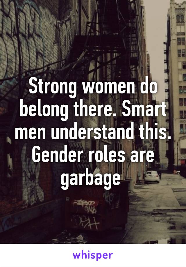 Strong women do belong there. Smart men understand this. Gender roles are garbage 