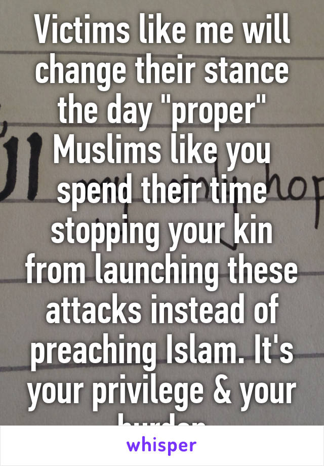 Victims like me will change their stance the day "proper" Muslims like you spend their time stopping your kin from launching these attacks instead of preaching Islam. It's your privilege & your burden