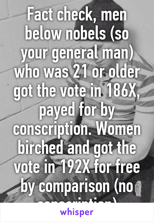 Fact check, men below nobels (so your general man) who was 21 or older got the vote in 186X, payed for by conscription. Women birched and got the vote in 192X for free by comparison (no conscription)