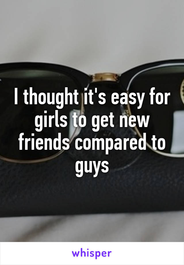 I thought it's easy for girls to get new friends compared to guys