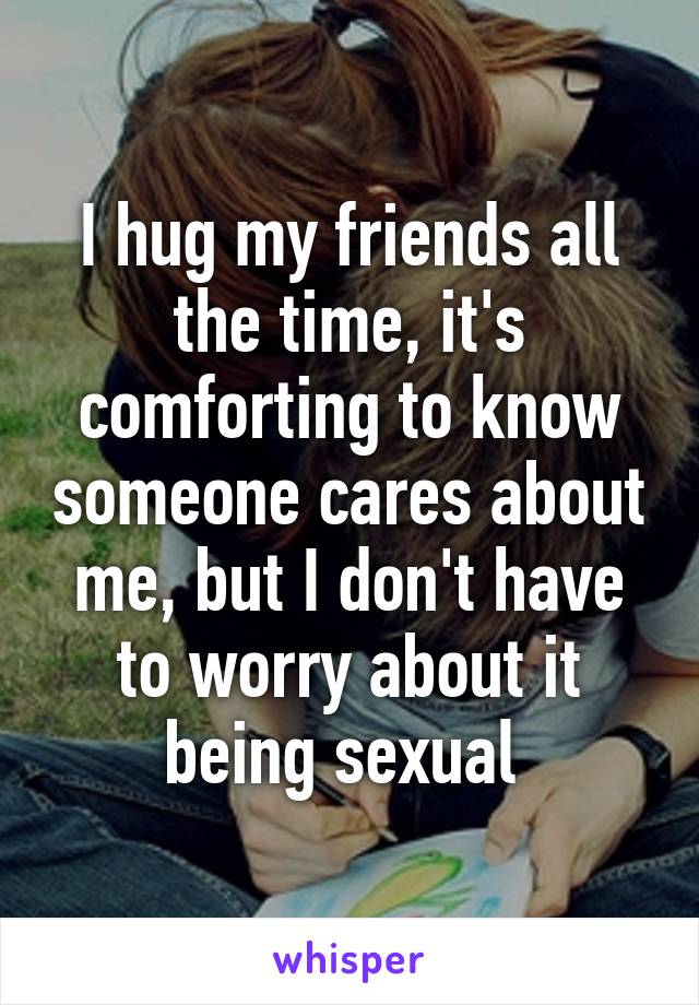 I hug my friends all the time, it's comforting to know someone cares about me, but I don't have to worry about it being sexual 