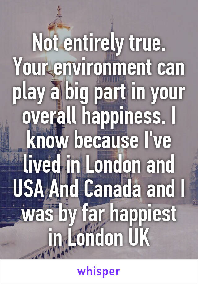 Not entirely true. Your environment can play a big part in your overall happiness. I know because I've lived in London and USA And Canada and I was by far happiest in London UK