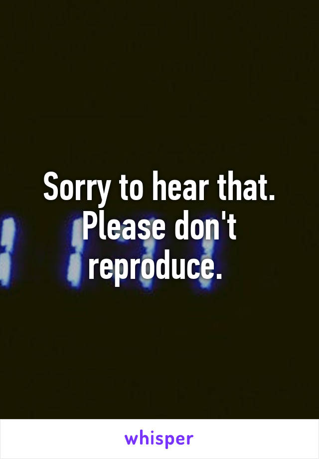 Sorry to hear that. Please don't reproduce. 