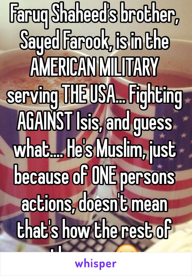 Faruq Shaheed's brother, Sayed Farook, is in the AMERICAN MILITARY serving THE USA... Fighting AGAINST Isis, and guess what.... He's Muslim, just because of ONE persons actions, doesn't mean that's how the rest of them are😒