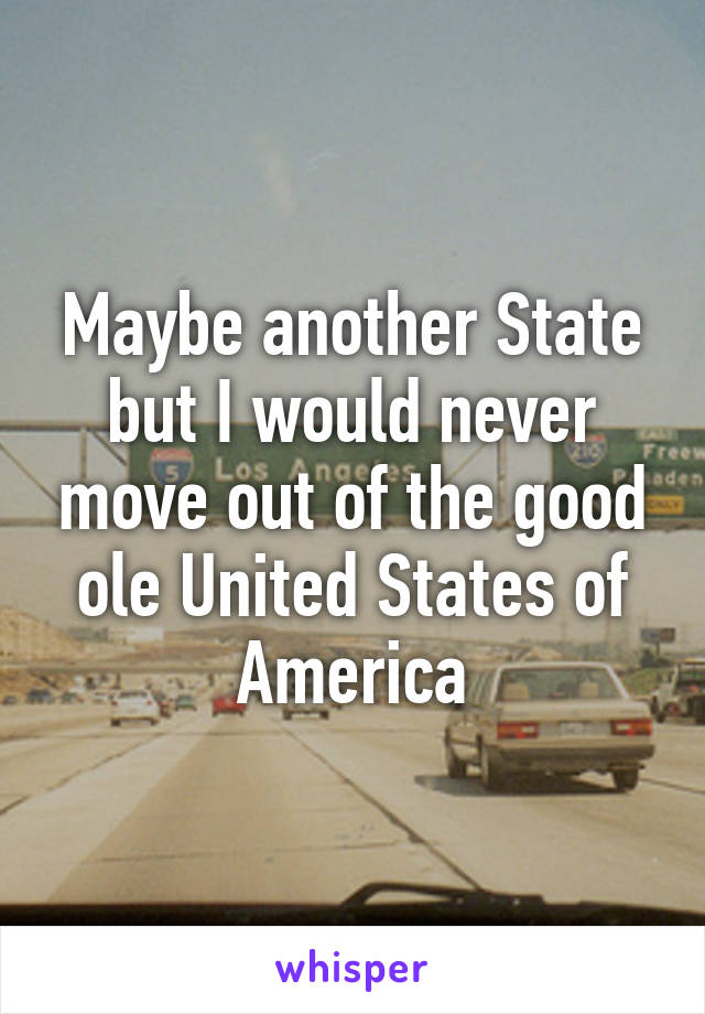 Maybe another State but I would never move out of the good ole United States of America