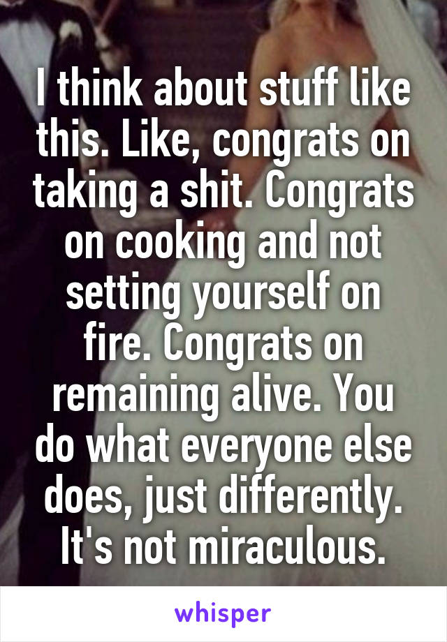 I think about stuff like this. Like, congrats on taking a shit. Congrats on cooking and not setting yourself on fire. Congrats on remaining alive. You do what everyone else does, just differently. It's not miraculous.