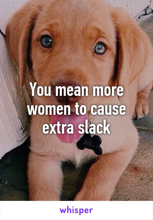 You mean more women to cause extra slack