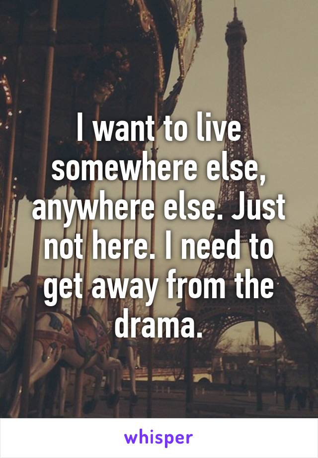 I want to live somewhere else, anywhere else. Just not here. I need to get away from the drama.