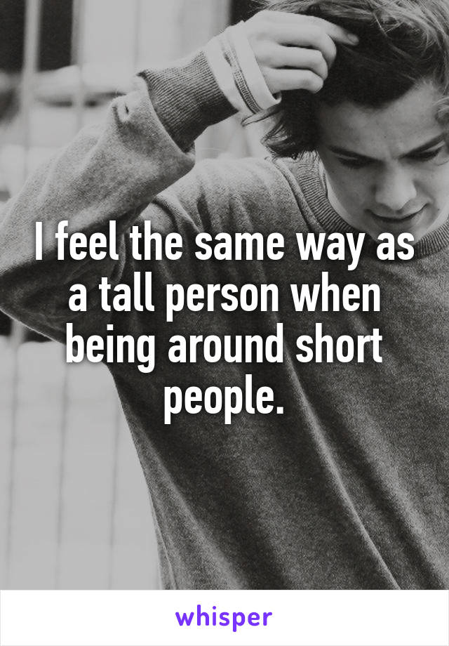I feel the same way as a tall person when being around short people.