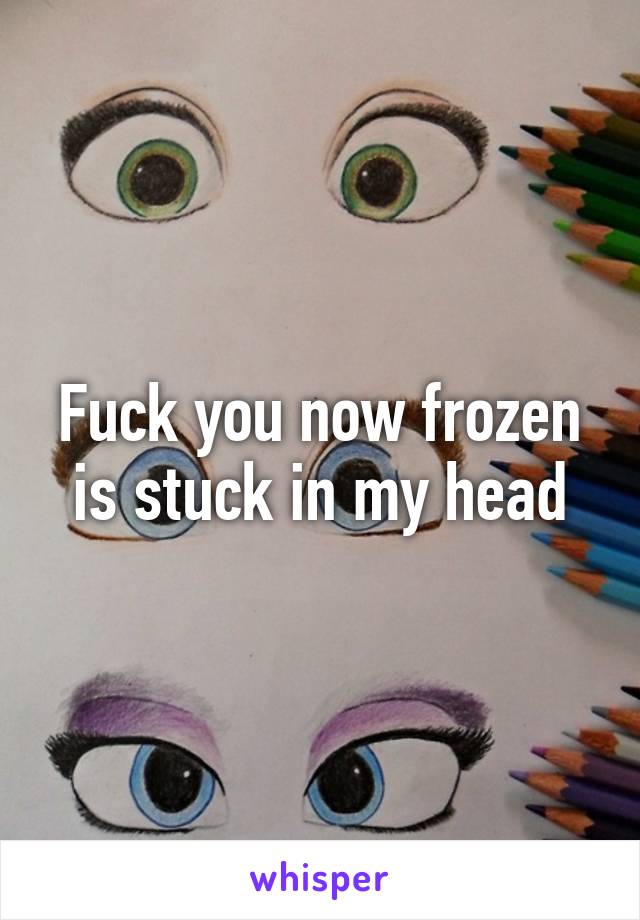 Fuck you now frozen is stuck in my head