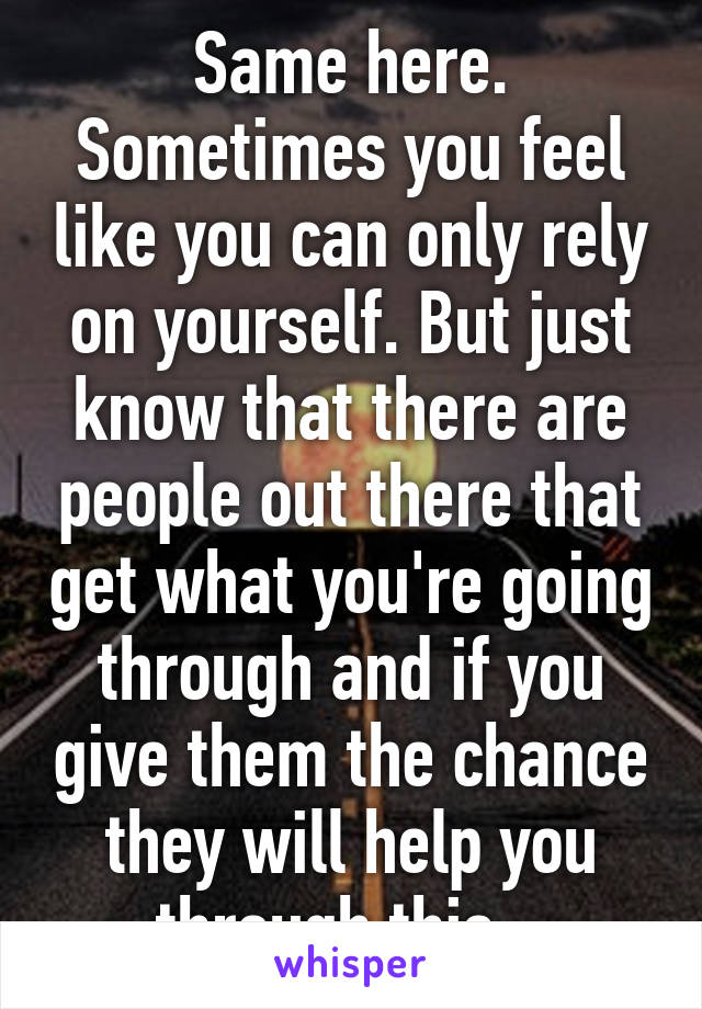 Same here. Sometimes you feel like you can only rely on yourself. But just know that there are people out there that get what you're going through and if you give them the chance they will help you through this.  