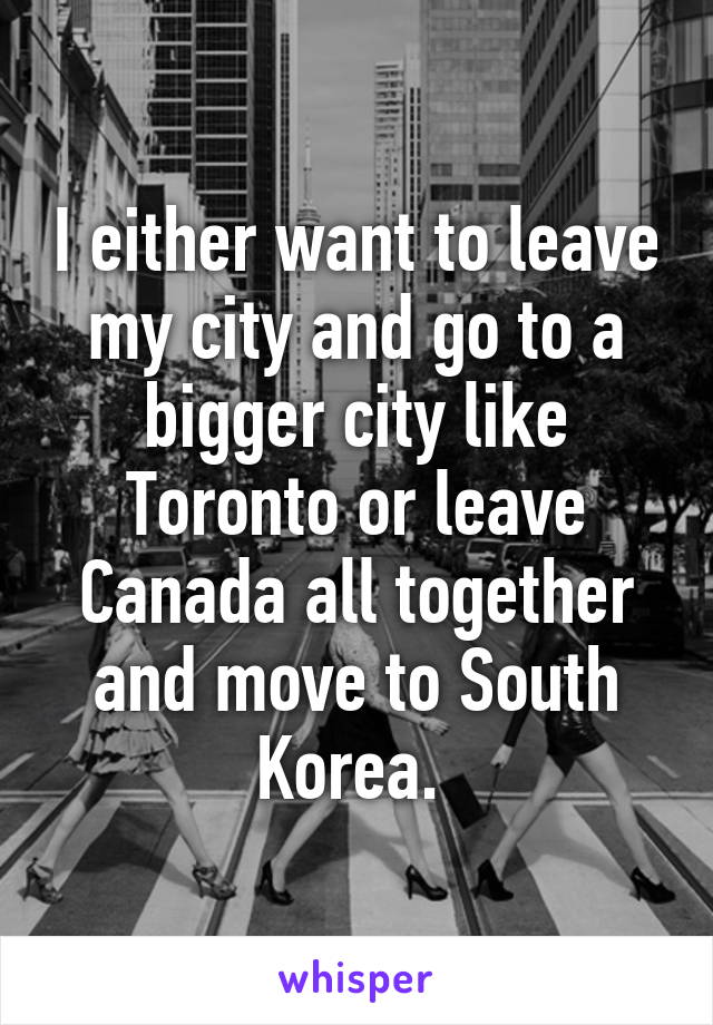 I either want to leave my city and go to a bigger city like Toronto or leave Canada all together and move to South Korea. 