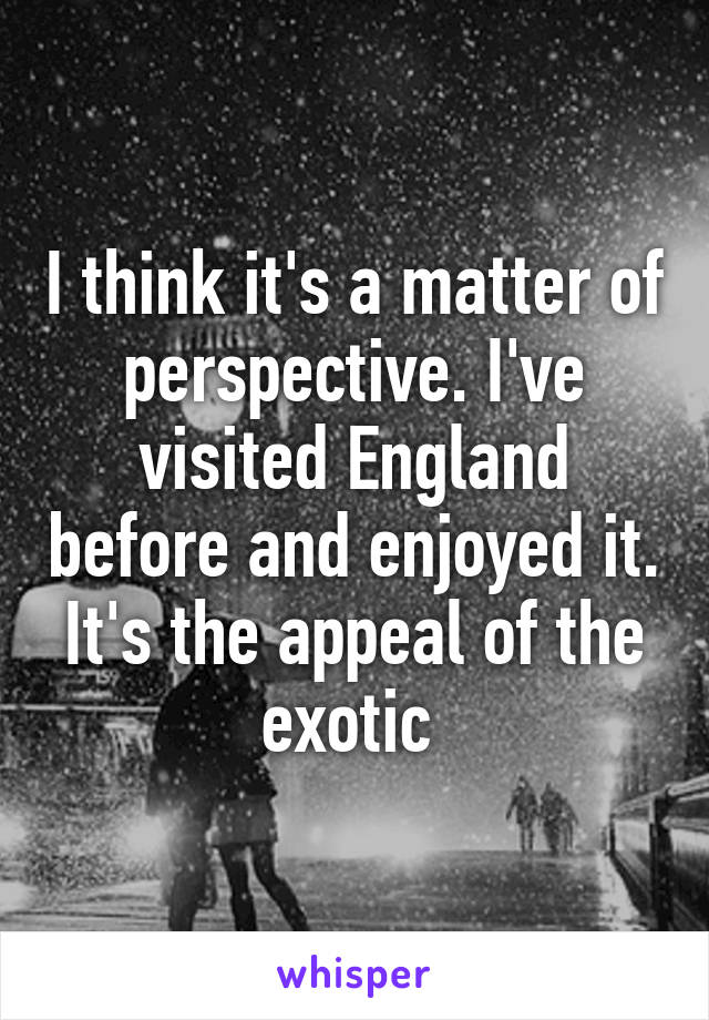 I think it's a matter of perspective. I've visited England before and enjoyed it. It's the appeal of the exotic 