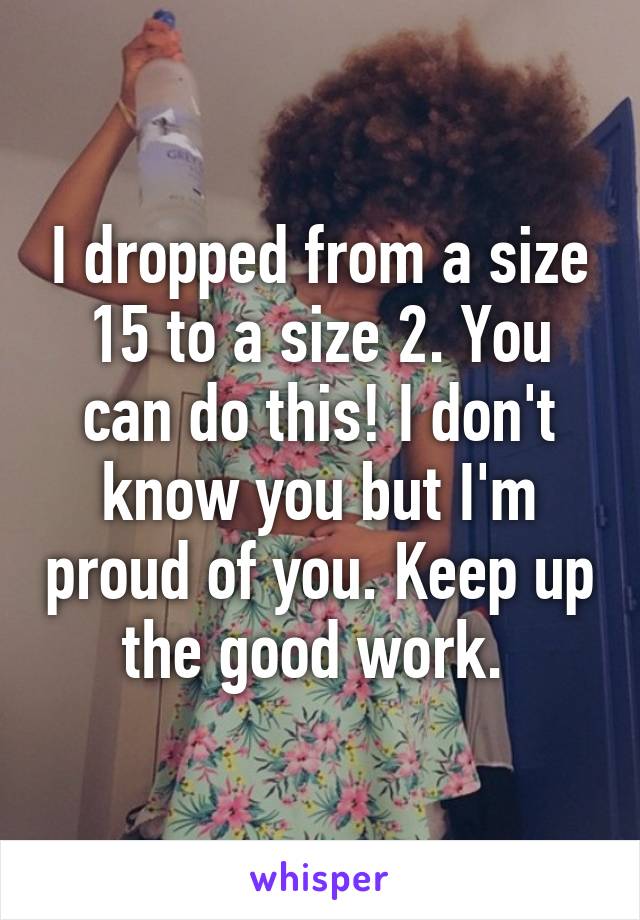 I dropped from a size 15 to a size 2. You can do this! I don't know you but I'm proud of you. Keep up the good work. 