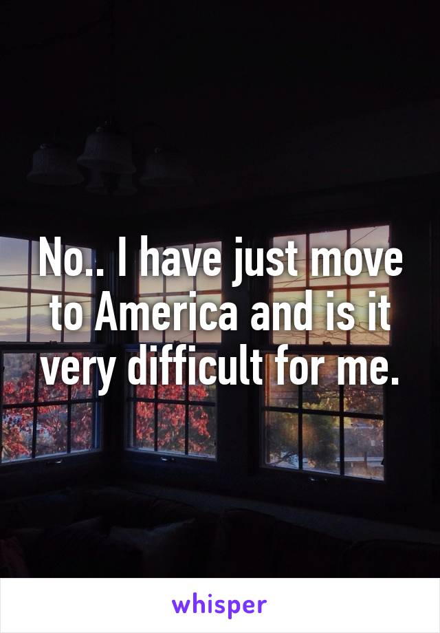 No.. I have just move to America and is it very difficult for me.