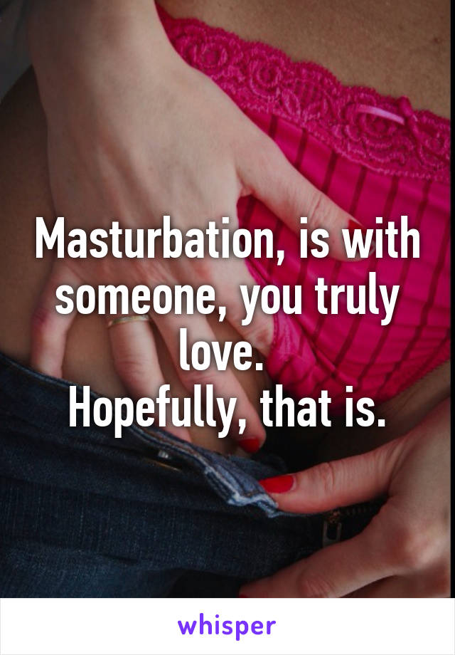 Masturbation, is with someone, you truly love. 
Hopefully, that is.