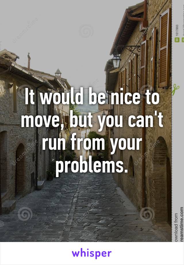 It would be nice to move, but you can't run from your problems.