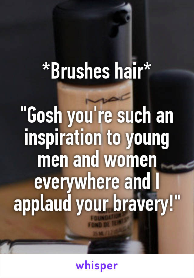 *Brushes hair*

"Gosh you're such an inspiration to young men and women everywhere and I applaud your bravery!"