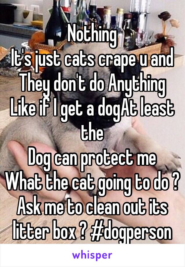 Nothing 
It's just cats crape u and 
They don't do Anything
Like if I get a dogAt least the 
Dog can protect me 
What the cat going to do ?
Ask me to clean out its litter box ? #dogperson