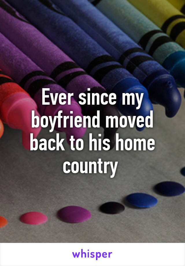 Ever since my boyfriend moved back to his home country 