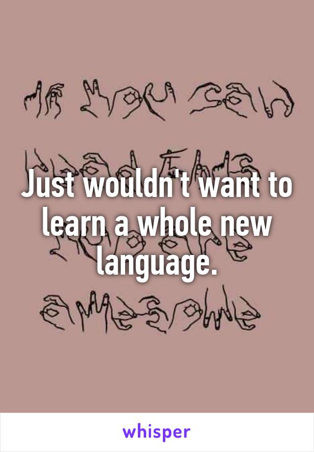 Just wouldn't want to learn a whole new language.