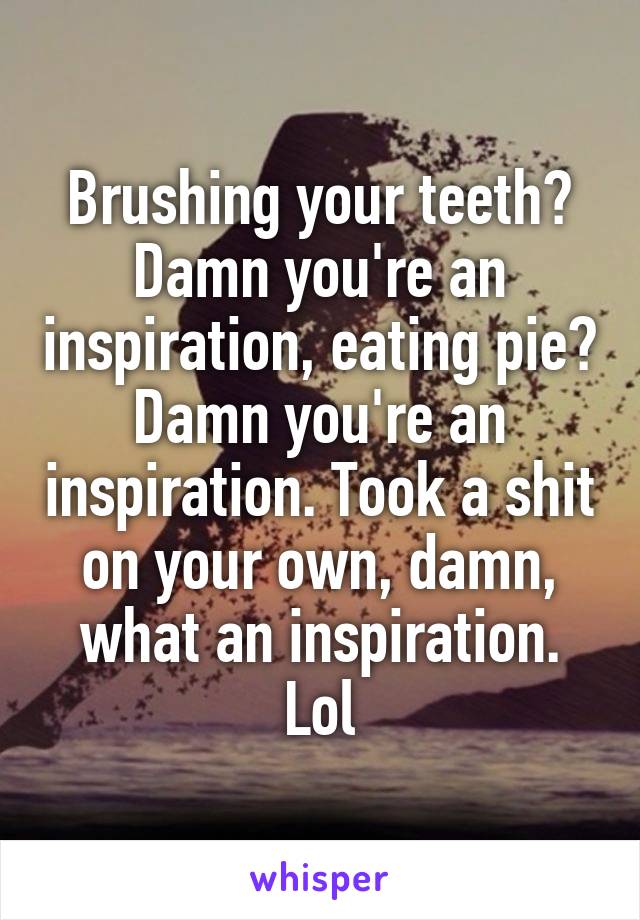 Brushing your teeth? Damn you're an inspiration, eating pie? Damn you're an inspiration. Took a shit on your own, damn, what an inspiration. Lol