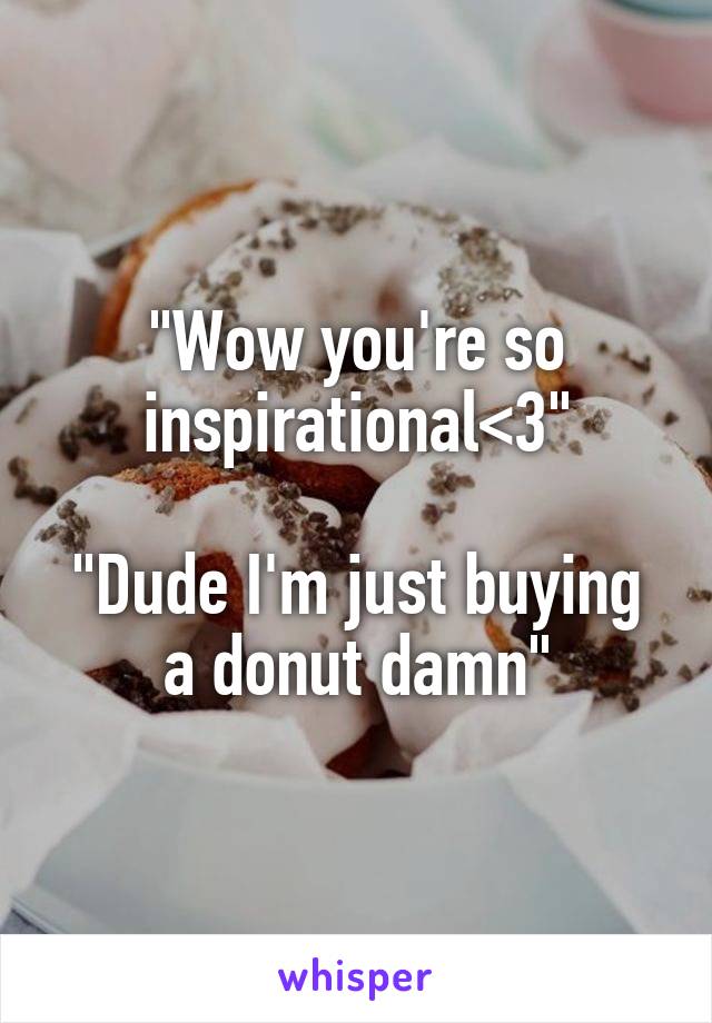 "Wow you're so inspirational<3"

"Dude I'm just buying a donut damn"