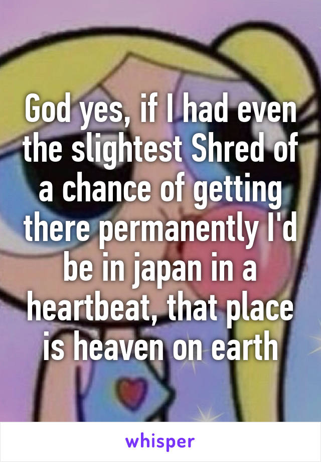 God yes, if I had even the slightest Shred of a chance of getting there permanently I'd be in japan in a heartbeat, that place is heaven on earth