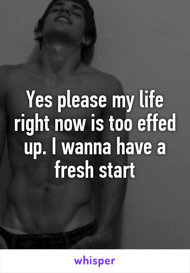 Yes please my life right now is too effed up. I wanna have a fresh start