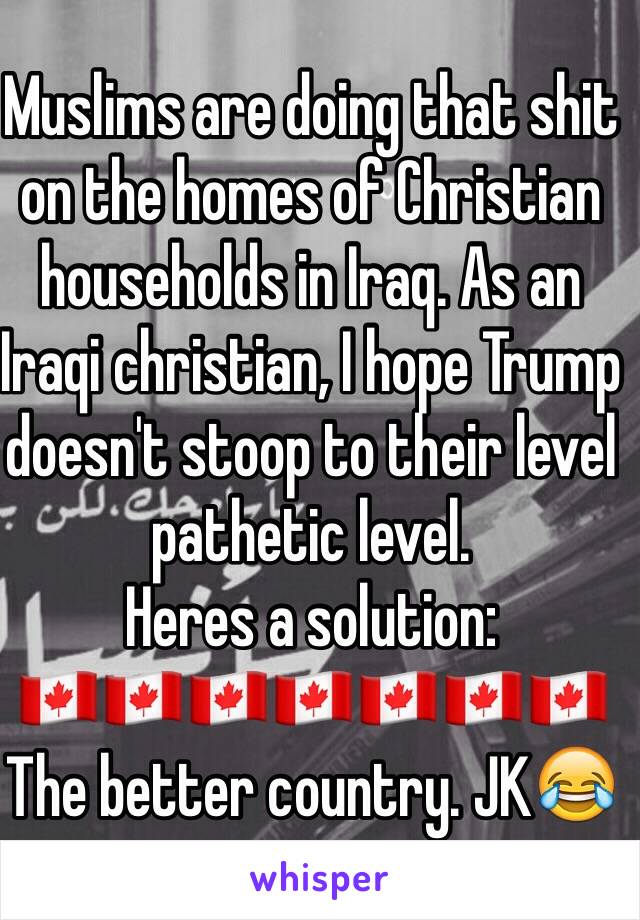 Muslims are doing that shit on the homes of Christian households in Iraq. As an Iraqi christian, I hope Trump doesn't stoop to their level pathetic level.
Heres a solution: 
🇨🇦🇨🇦🇨🇦🇨🇦🇨🇦🇨🇦🇨🇦
The better country. JK😂