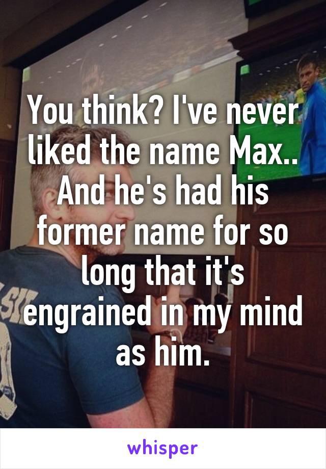 You think? I've never liked the name Max.. And he's had his former name for so long that it's engrained in my mind as him.